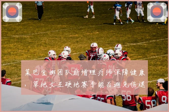 莱巴金娜团队新增理疗师保障健康，草地女王硬地赛季能否避免伤退？