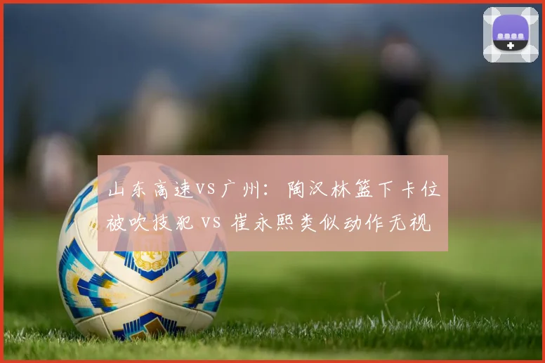 山东高速vs广州：陶汉林篮下卡位被吹技犯 vs 崔永熙类似动作无视，双重标准引骂战