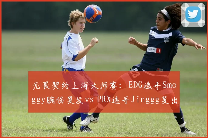 无畏契约上海大师赛:EDG选手Smoggy腕伤复发vs PRX选手Jinggg复出状态火热