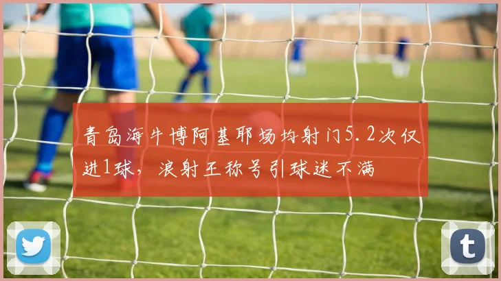 青岛海牛博阿基耶场均射门5.2次仅进1球,浪射王称号引球迷不满